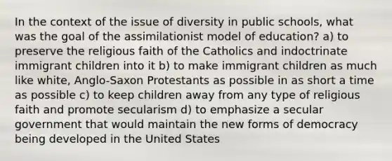 In the context of the issue of diversity in public schools, what was the goal of the assimilationist model of education? a) to preserve the religious faith of the Catholics and indoctrinate immigrant children into it b) to make immigrant children as much like white, Anglo-Saxon Protestants as possible in as short a time as possible c) to keep children away from any type of religious faith and promote secularism d) to emphasize a secular government that would maintain the new forms of democracy being developed in the United States