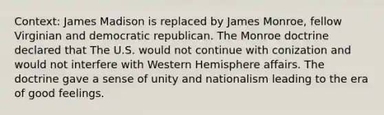 Context: James Madison is replaced by James Monroe, fellow Virginian and democratic republican. The Monroe doctrine declared that The U.S. would not continue with conization and would not interfere with Western Hemisphere affairs. The doctrine gave a sense of unity and nationalism leading to the era of good feelings.