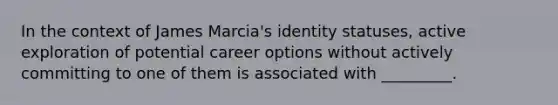 In the context of James Marcia's identity statuses, active exploration of potential career options without actively committing to one of them is associated with _________.