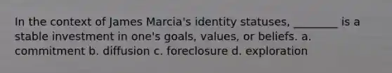 In the context of James Marcia's identity statuses, ________ is a stable investment in one's goals, values, or beliefs. a. commitment b. diffusion c. foreclosure d. exploration