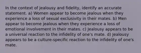 In the context of jealousy and fidelity, identify an accurate statement. a) Women appear to become jealous when they experience a loss of sexual exclusivity in their mates. b) Men appear to become jealous when they experience a loss of emotional involvement in their mates. c) Jealousy appears to be a universal reaction to the infidelity of one's mate. d) Jealousy appears to be a culture-specific reaction to the infidelity of one's mate.