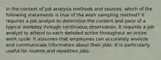 In the context of job analysis methods and sources, which of the following statements is true of the work sampling method? It requires a job analyst to determine the content and pace of a typical workday through continuous observation. It requires a job analyst to attend to each detailed action throughout an entire work cycle. It assumes that employees can accurately analyze and communicate information about their jobs. It is particularly useful for routine and repetitive jobs.