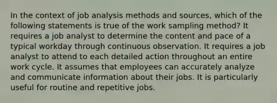 In the context of job analysis methods and sources, which of the following statements is true of the work sampling method? It requires a job analyst to determine the content and pace of a typical workday through continuous observation. It requires a job analyst to attend to each detailed action throughout an entire work cycle. It assumes that employees can accurately analyze and communicate information about their jobs. It is particularly useful for routine and repetitive jobs.