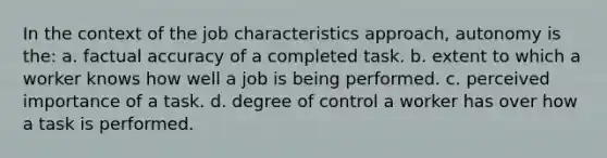 In the context of the job characteristics approach, autonomy is the: a. factual accuracy of a completed task. b. extent to which a worker knows how well a job is being performed. c. perceived importance of a task. d. degree of control a worker has over how a task is performed.