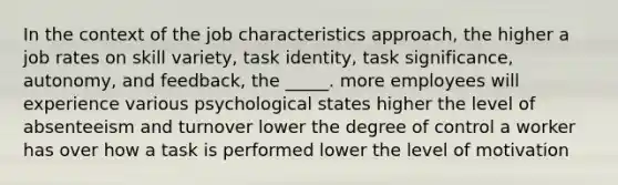 In the context of the job characteristics approach, the higher a job rates on skill variety, task identity, task significance, autonomy, and feedback, the _____. more employees will experience various psychological states higher the level of absenteeism and turnover lower the degree of control a worker has over how a task is performed lower the level of motivation