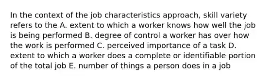 In the context of the job characteristics approach, skill variety refers to the A. extent to which a worker knows how well the job is being performed B. degree of control a worker has over how the work is performed C. perceived importance of a task D. extent to which a worker does a complete or identifiable portion of the total job E. number of things a person does in a job