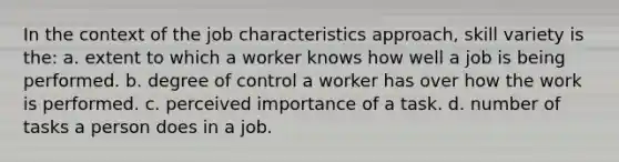 In the context of the job characteristics approach, skill variety is the: a. extent to which a worker knows how well a job is being performed. b. degree of control a worker has over how the work is performed. c. perceived importance of a task. d. number of tasks a person does in a job.