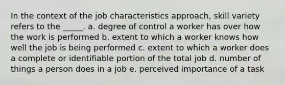 In the context of the job characteristics approach, skill variety refers to the _____. a. degree of control a worker has over how the work is performed b. extent to which a worker knows how well the job is being performed c. extent to which a worker does a complete or identifiable portion of the total job d. number of things a person does in a job e. perceived importance of a task