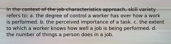 In the context of the job characteristics approach, skill variety refers to: a. the degree of control a worker has over how a work is performed. b. the perceived importance of a task. c. the extent to which a worker knows how well a job is being performed. d. the number of things a person does in a job.