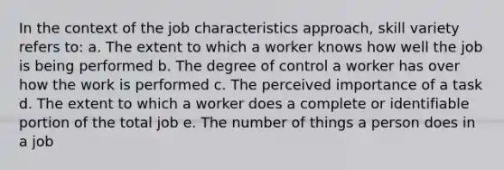 In the context of the job characteristics approach, skill variety refers to: a. The extent to which a worker knows how well the job is being performed b. The degree of control a worker has over how the work is performed c. The perceived importance of a task d. The extent to which a worker does a complete or identifiable portion of the total job e. The number of things a person does in a job