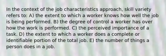 In the context of the job characteristics approach, skill variety refers to: A) the extent to which a worker knows how well the job is being performed. B) the degree of control a worker has over how the work is performed. C) the perceived importance of a task. D) the extent to which a worker does a complete or identifiable portion of the total job. E) the number of things a person does in a job.