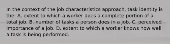 In the context of the job characteristics approach, task identity is the: A. extent to which a worker does a complete portion of a total job. B. number of tasks a person does in a job. C. perceived importance of a job. D. extent to which a worker knows how well a task is being performed.