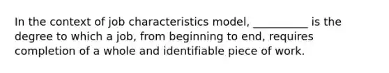 In the context of job characteristics model, __________ is the degree to which a job, from beginning to end, requires completion of a whole and identifiable piece of work.