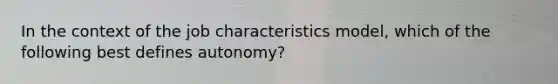 In the context of the job characteristics model, which of the following best defines autonomy?