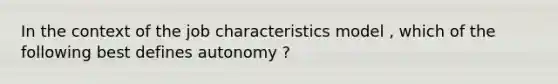 In the context of the job characteristics model , which of the following best defines autonomy ?