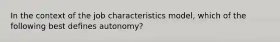 ​In the context of the job characteristics model, which of the following best defines autonomy?