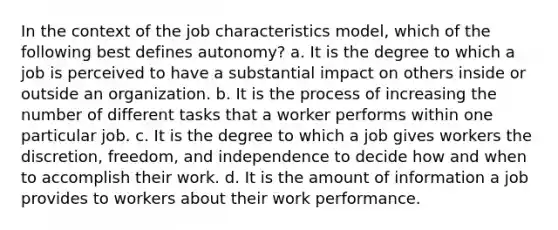 In the context of the job characteristics model, which of the following best defines autonomy? a. It is the degree to which a job is perceived to have a substantial impact on others inside or outside an organization. b. It is the process of increasing the number of different tasks that a worker performs within one particular job. c. It is the degree to which a job gives workers the discretion, freedom, and independence to decide how and when to accomplish their work. d. It is the amount of information a job provides to workers about their work performance.