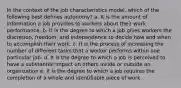 In the context of the job characteristics model, which of the following best defines autonomy? a. It is the amount of information a job provides to workers about their work performance. b. It is the degree to which a job gives workers the discretion, freedom, and independence to decide how and when to accomplish their work. c. It is the process of increasing the number of different tasks that a worker performs within one particular job. d. It is the degree to which a job is perceived to have a substantial impact on others inside or outside an organization e. It is the degree to which a job requires the completion of a whole and identifiable piece of work.