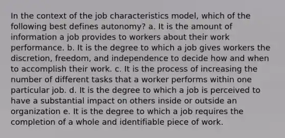 In the context of the job characteristics model, which of the following best defines autonomy? a. It is the amount of information a job provides to workers about their work performance. b. It is the degree to which a job gives workers the discretion, freedom, and independence to decide how and when to accomplish their work. c. It is the process of increasing the number of different tasks that a worker performs within one particular job. d. It is the degree to which a job is perceived to have a substantial impact on others inside or outside an organization e. It is the degree to which a job requires the completion of a whole and identifiable piece of work.