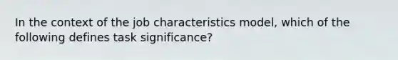 In the context of the job characteristics model, which of the following defines task significance?