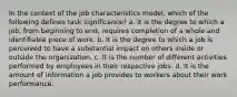 In the context of the job characteristics model, which of the following defines task significance? a. It is the degree to which a job, from beginning to end, requires completion of a whole and identifiable piece of work. b. It is the degree to which a job is perceived to have a substantial impact on others inside or outside the organization. c. It is the number of different activities performed by employees in their respective jobs. d. It is the amount of information a job provides to workers about their work performance.