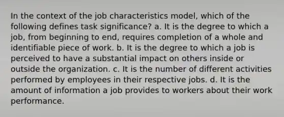 In the context of the job characteristics model, which of the following defines task significance? a. It is the degree to which a job, from beginning to end, requires completion of a whole and identifiable piece of work. b. It is the degree to which a job is perceived to have a substantial impact on others inside or outside the organization. c. It is the number of different activities performed by employees in their respective jobs. d. It is the amount of information a job provides to workers about their work performance.