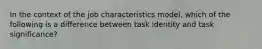 In the context of the job characteristics model, which of the following is a difference between task identity and task significance?