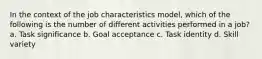 In the context of the job characteristics model, which of the following is the number of different activities performed in a job? a. Task significance b. Goal acceptance c. Task identity d. Skill variety