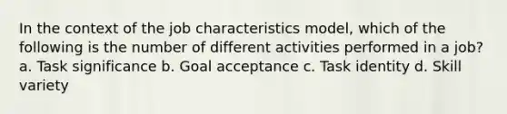 In the context of the job characteristics model, which of the following is the number of different activities performed in a job? a. Task significance b. Goal acceptance c. Task identity d. Skill variety