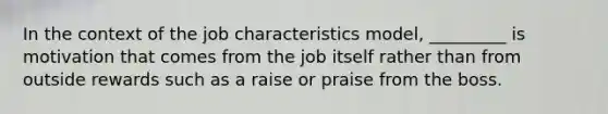 ​In the context of the job characteristics model, _________ is motivation that comes from the job itself rather than from outside rewards such as a raise or praise from the boss.