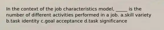 In the context of the job characteristics model, _____ is the number of different activities performed in a job. a.skill variety b.task identity c.goal acceptance d.task significance