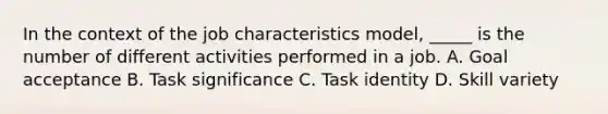 In the context of the job characteristics model, _____ is the number of different activities performed in a job. A. Goal acceptance B. Task significance C. Task identity D. Skill variety