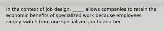 In the context of job design, _____ allows companies to retain the economic benefits of specialized work because employees simply switch from one specialized job to another.