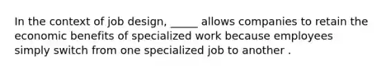 In the context of job design, _____ allows companies to retain the economic benefits of specialized work because employees simply switch from one specialized job to another .