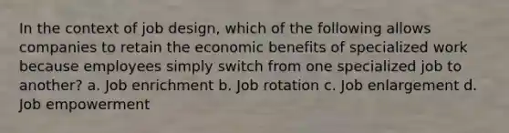 In the context of job design, which of the following allows companies to retain the economic benefits of specialized work because employees simply switch from one specialized job to another? a. Job enrichment b. Job rotation c. Job enlargement d. Job empowerment