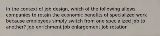 In the context of job design, which of the following allows companies to retain the economic benefits of specialized work because employees simply switch from one specialized job to another? Job enrichment Job enlargement Job rotation