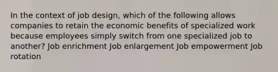 In the context of job design, which of the following allows companies to retain the economic benefits of specialized work because employees simply switch from one specialized job to another? Job enrichment Job enlargement Job empowerment Job rotation