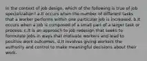 In the context of job design, which of the following is true of job specialization? a.It occurs when the number of different tasks that a worker performs within one particular job is increased. b.It occurs when a job is composed of a small part of a larger task or process. c.It is an approach to job redesign that seeks to formulate jobs in ways that motivate workers and lead to positive work outcomes. d.It involves giving workers the authority and control to make meaningful decisions about their work.