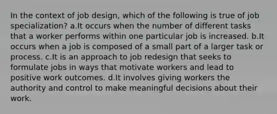 In the context of job design, which of the following is true of job specialization? a.It occurs when the number of different tasks that a worker performs within one particular job is increased. b.It occurs when a job is composed of a small part of a larger task or process. c.It is an approach to job redesign that seeks to formulate jobs in ways that motivate workers and lead to positive work outcomes. d.It involves giving workers the authority and control to make meaningful decisions about their work.