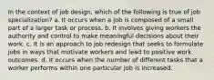 In the context of job design, which of the following is true of job specialization? a. It occurs when a job is composed of a small part of a larger task or process. b. It involves giving workers the authority and control to make meaningful decisions about their work. c. It is an approach to job redesign that seeks to formulate jobs in ways that motivate workers and lead to positive work outcomes. d. It occurs when the number of different tasks that a worker performs within one particular job is increased.