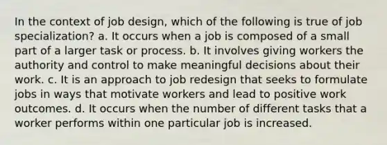 In the context of job design, which of the following is true of job specialization? a. It occurs when a job is composed of a small part of a larger task or process. b. It involves giving workers the authority and control to make meaningful decisions about their work. c. It is an approach to job redesign that seeks to formulate jobs in ways that motivate workers and lead to positive work outcomes. d. It occurs when the number of different tasks that a worker performs within one particular job is increased.