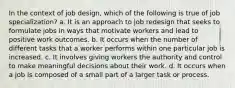 In the context of job design, which of the following is true of job specialization? a. It is an approach to job redesign that seeks to formulate jobs in ways that motivate workers and lead to positive work outcomes. b. It occurs when the number of different tasks that a worker performs within one particular job is increased. c. It involves giving workers the authority and control to make meaningful decisions about their work. d. It occurs when a job is composed of a small part of a larger task or process.