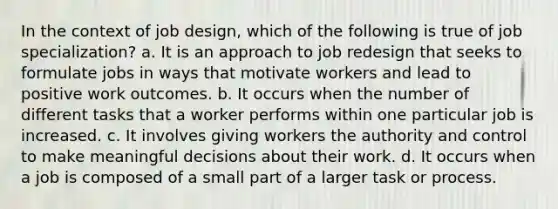 In the context of job design, which of the following is true of job specialization? a. It is an approach to job redesign that seeks to formulate jobs in ways that motivate workers and lead to positive work outcomes. b. It occurs when the number of different tasks that a worker performs within one particular job is increased. c. It involves giving workers the authority and control to make meaningful decisions about their work. d. It occurs when a job is composed of a small part of a larger task or process.