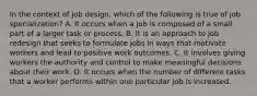 In the context of job design, which of the following is true of job specialization? A. It occurs when a job is composed of a small part of a larger task or process. B. It is an approach to job redesign that seeks to formulate jobs in ways that motivate workers and lead to positive work outcomes. C. It involves giving workers the authority and control to make meaningful decisions about their work. D. It occurs when the number of different tasks that a worker performs within one particular job is increased.