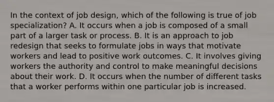 In the context of job design, which of the following is true of job specialization? A. It occurs when a job is composed of a small part of a larger task or process. B. It is an approach to job redesign that seeks to formulate jobs in ways that motivate workers and lead to positive work outcomes. C. It involves giving workers the authority and control to make meaningful decisions about their work. D. It occurs when the number of different tasks that a worker performs within one particular job is increased.