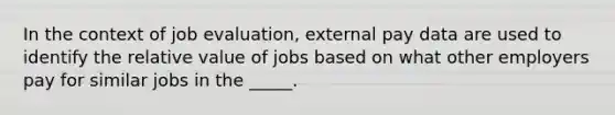 In the context of job evaluation, external pay data are used to identify the relative value of jobs based on what other employers pay for similar jobs in the _____.