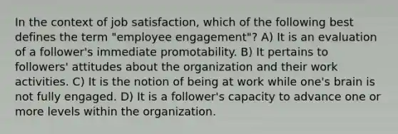 In the context of job satisfaction, which of the following best defines the term "employee engagement"? A) It is an evaluation of a follower's immediate promotability. B) It pertains to followers' attitudes about the organization and their work activities. C) It is the notion of being at work while one's brain is not fully engaged. D) It is a follower's capacity to advance one or more levels within the organization.