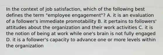 In the context of job satisfaction, which of the following best defines the term "employee engagement"? A. it is an evaluation of a follower's immediate promotability B. it pertains to followers' attitudes about the organization and their work activities C. it is the notion of being at work while one's brain is not fully engaged D. it is a follower's capacity to advance one or more levels within the organization