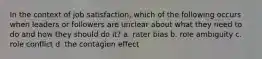 In the context of job satisfaction, which of the following occurs when leaders or followers are unclear about what they need to do and how they should do it? a. rater bias b. role ambiguity c. role conflict d. the contagion effect