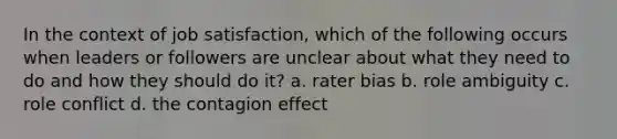 In the context of job satisfaction, which of the following occurs when leaders or followers are unclear about what they need to do and how they should do it? a. rater bias b. role ambiguity c. role conflict d. the contagion effect